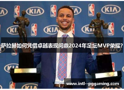 萨拉赫如何凭借卓越表现问鼎2024年足坛MVP荣耀？