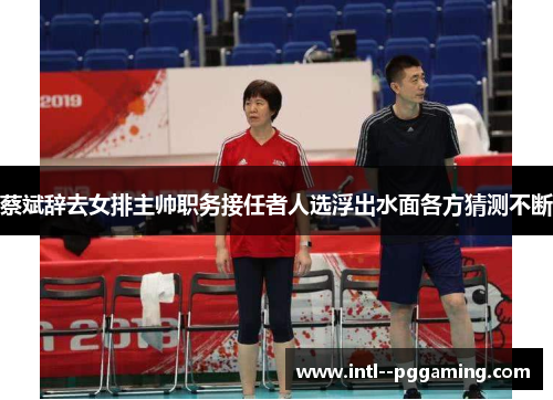 蔡斌辞去女排主帅职务接任者人选浮出水面各方猜测不断