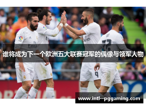 谁将成为下一个欧洲五大联赛冠军的偶像与领军人物
