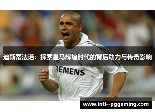 迪斯蒂法诺：探索皇马辉煌时代的背后动力与传奇影响