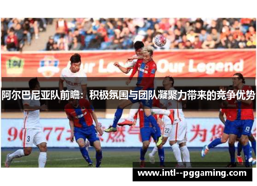 阿尔巴尼亚队前瞻：积极氛围与团队凝聚力带来的竞争优势