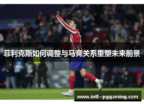 菲利克斯如何调整与马竞关系重塑未来前景