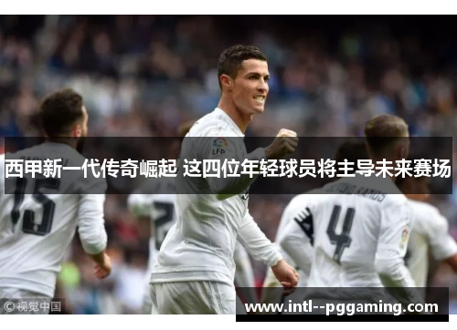 西甲新一代传奇崛起 这四位年轻球员将主导未来赛场