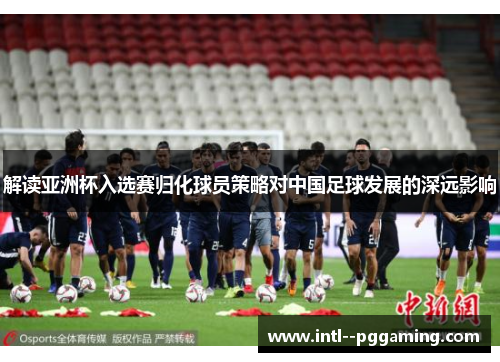 解读亚洲杯入选赛归化球员策略对中国足球发展的深远影响