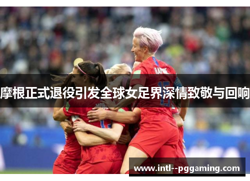 摩根正式退役引发全球女足界深情致敬与回响
