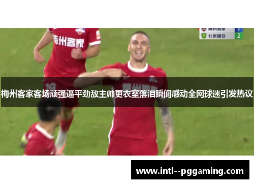 梅州客家客场顽强逼平劲敌主帅更衣室落泪瞬间感动全网球迷引发热议